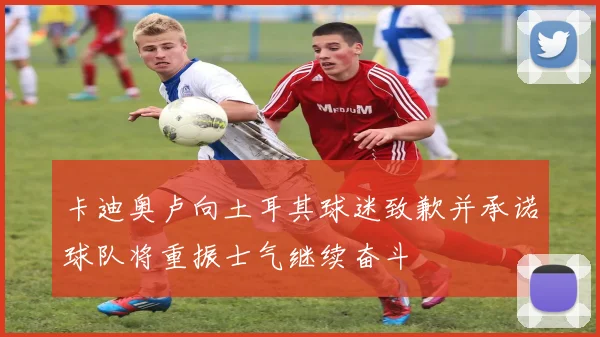 卡迪奥卢向土耳其球迷致歉并承诺球队将重振士气继续奋斗