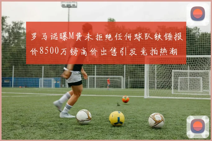 罗马诺曝M费未拒绝任何球队铁锤报价8500万镑高价出售引发竞拍热潮