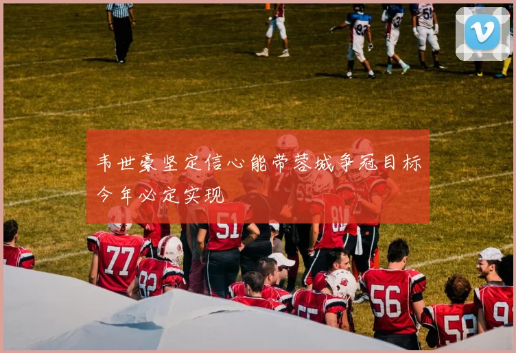 韦世豪坚定信心能带蓉城争冠目标今年必定实现