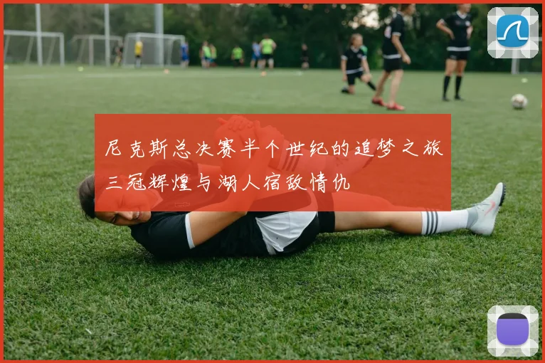尼克斯总决赛半个世纪的追梦之旅三冠辉煌与湖人宿敌情仇