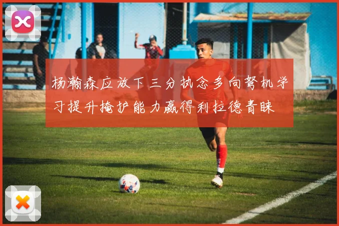 杨瀚森应放下三分执念多向弩机学习提升掩护能力赢得利拉德青睐