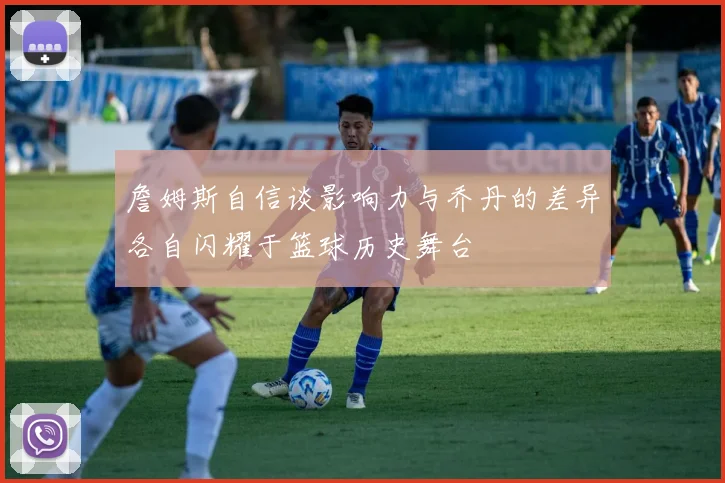 詹姆斯自信谈影响力与乔丹的差异各自闪耀于篮球历史舞台