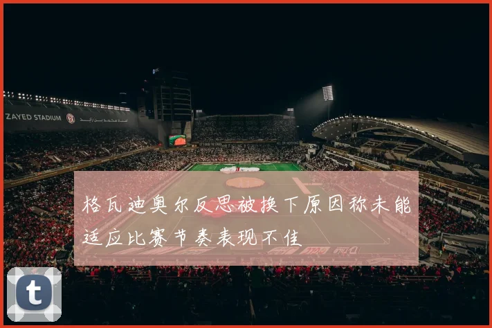 格瓦迪奥尔反思被换下原因称未能适应比赛节奏表现不佳