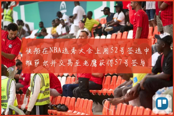 快船在NBA选秀大会上用52号签选中维萨尔并交易至老鹰获得57号签与现金补偿