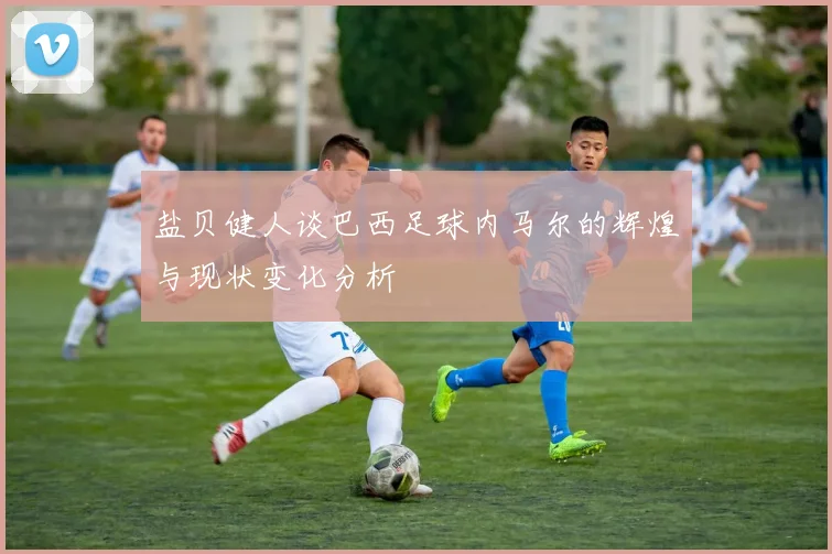 盐贝健人谈巴西足球内马尔的辉煌与现状变化分析