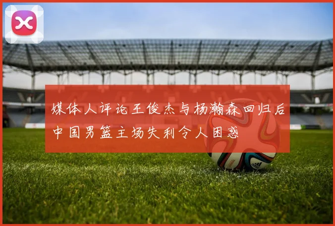 媒体人评论王俊杰与杨瀚森回归后中国男篮主场失利令人困惑