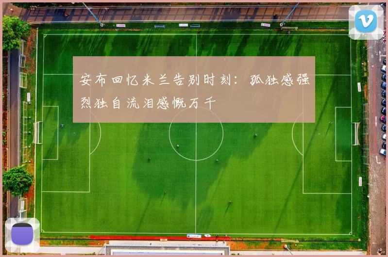 安布回忆米兰告别时刻：孤独感强烈独自流泪感慨万千