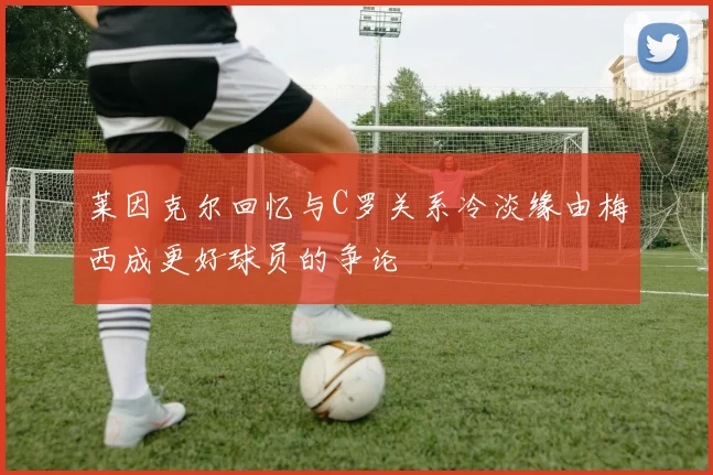 莱因克尔回忆与C罗关系冷淡缘由梅西成更好球员的争论