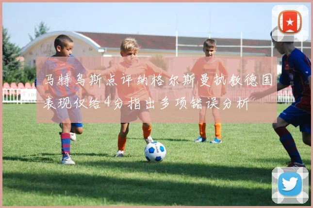 马特乌斯点评纳格尔斯曼执教德国表现仅给4分指出多项错误分析