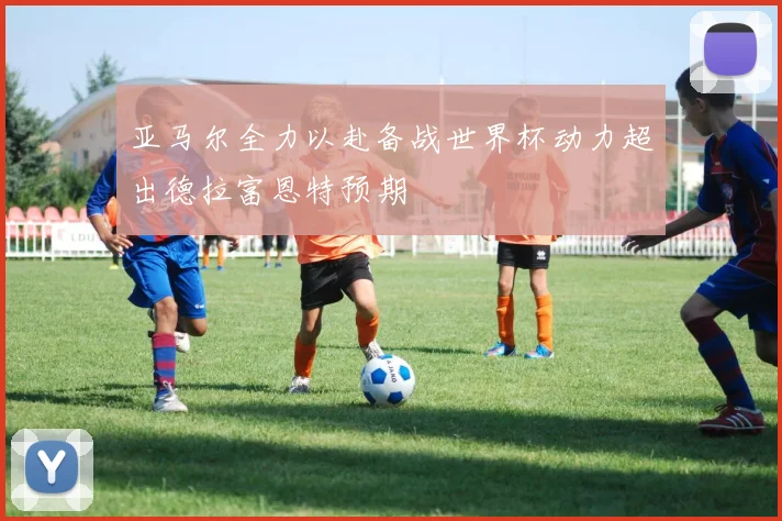 亚马尔全力以赴备战世界杯动力超出德拉富恩特预期