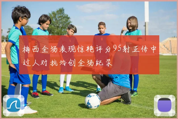 梅西全场表现惊艳评分95射正传中过人对抗均创全场纪录