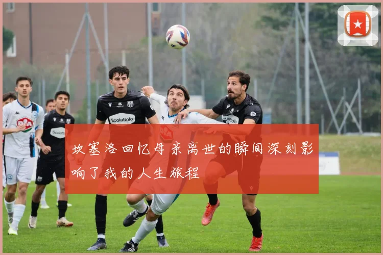 坎塞洛回忆母亲离世的瞬间深刻影响了我的人生旅程