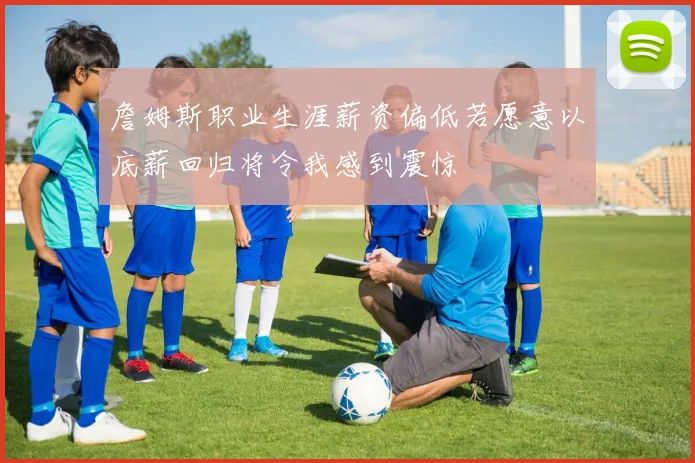 詹姆斯职业生涯薪资偏低若愿意以底薪回归将令我感到震惊